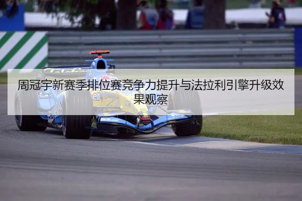 周冠宇新赛季排位赛竞争力提升与法拉利引擎升级效果观察